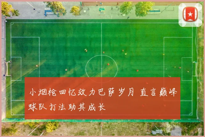 小烟枪回忆效力巴萨岁月 直言巅峰球队打法助其成长