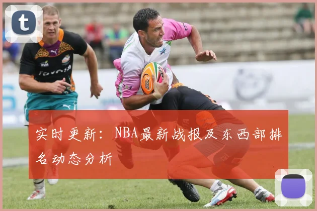 实时更新：NBA最新战报及东西部排名动态分析