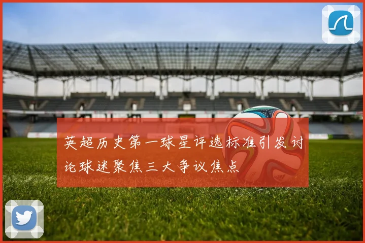 英超历史第一球星评选标准引发讨论球迷聚焦三大争议焦点