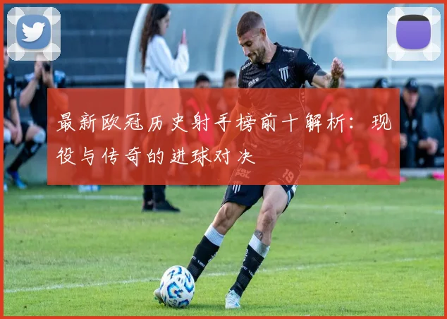 最新欧冠历史射手榜前十解析:现役与传奇的进球对决