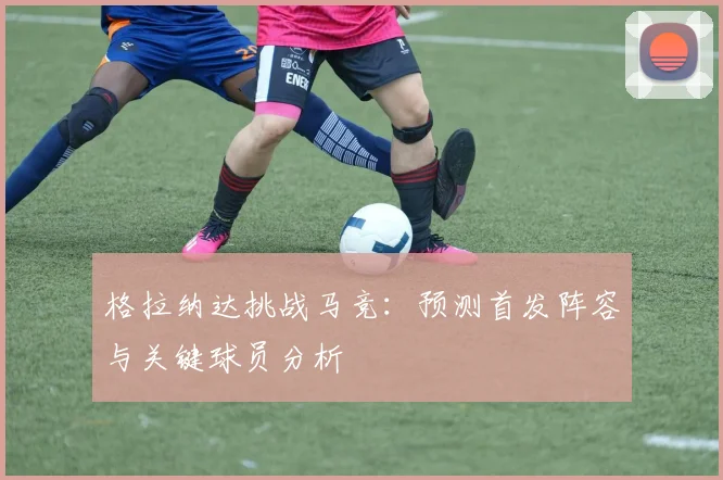 格拉纳达挑战马竞：预测首发阵容与关键球员分析