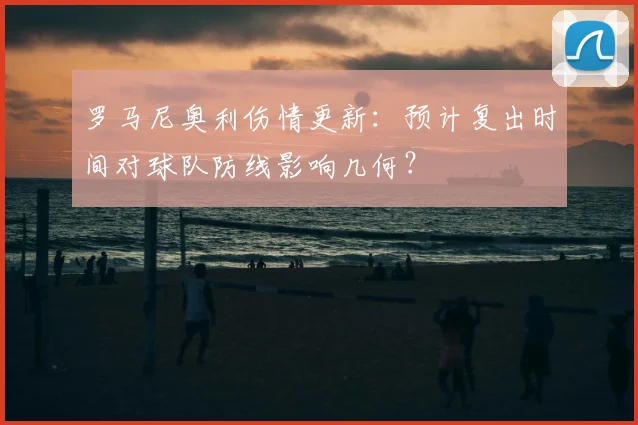 罗马尼奥利伤情更新：预计复出时间对球队防线影响几何？