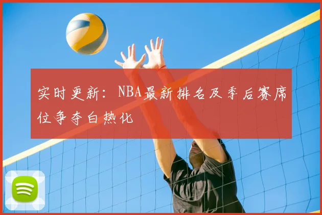 实时更新:NBA最新排名及季后赛席位争夺白热化