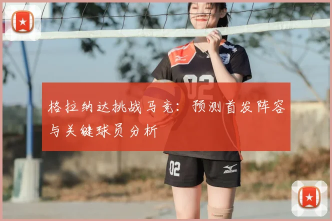 格拉纳达挑战马竞：预测首发阵容与关键球员分析