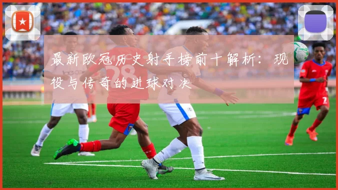 最新欧冠历史射手榜前十解析:现役与传奇的进球对决