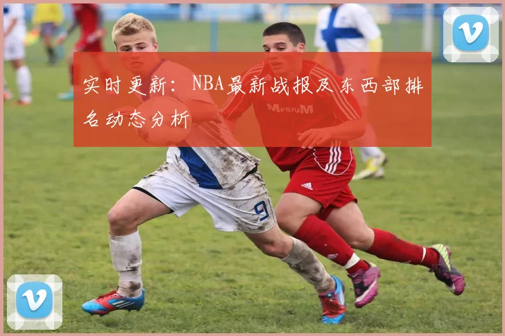 实时更新:NBA最新战报及东西部排名动态分析